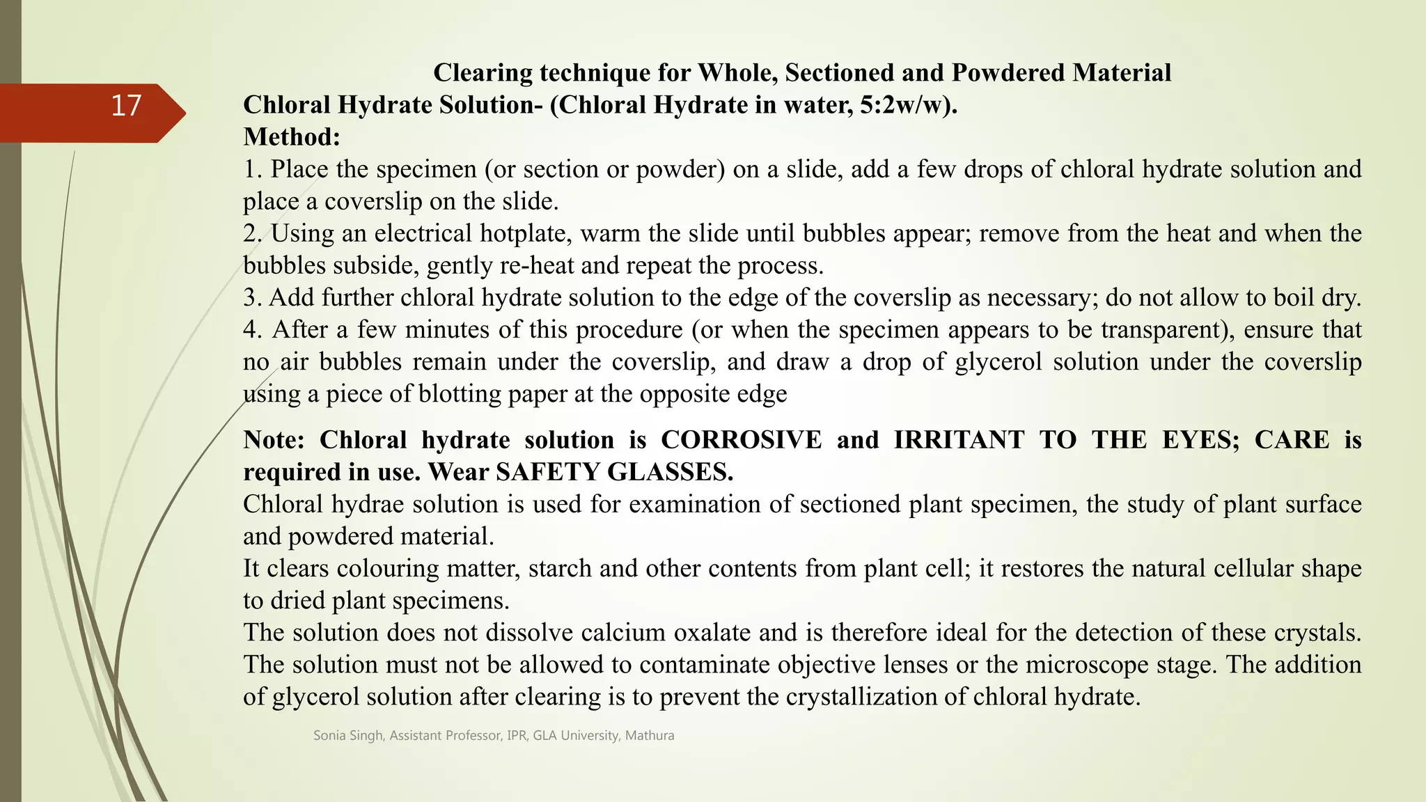 Clearing technique for Whole, Sectioned and Powdered Material
Chloral Hydrate Solution- (Chloral Hydrate in water, 5:2w/w).
Method:
1. Place the specimen (or section or powder) on a slide, add a few drops of chloral hydrate solution and
place a coverslip on the slide.
2. Using an electrical hotplate, warm the slide until bubbles appear; remove from the heat and when the
bubbles subside, gently re-heat and repeat the process.
3. Add further chloral hydrate solution to the edge of the coverslip as necessary; do not allow to boil dry.
4. After a few minutes of this procedure (or when the specimen appears to be transparent), ensure that
no air bubbles remain under the coverslip, and draw a drop of glycerol solution under the coverslip
using a piece of blotting paper at the opposite edge
Note: Chloral hydrate solution is CORROSIVE and IRRITANT TO THE EYES; CARE is
required in use. Wear SAFETY GLASSES.
Chloral hydrae solution is used for examination of sectioned plant specimen, the study of plant surface
and powdered material.
It clears colouring matter, starch and other contents from plant cell; it restores the natural cellular shape
to dried plant specimens.
The solution does not dissolve calcium oxalate and is therefore ideal for the detection of these crystals.
The solution must not be allowed to contaminate objective lenses or the microscope stage. The addition
of glycerol solution after clearing is to prevent the crystallization of chloral hydrate.
Sonia Singh, Assistant Professor, IPR, GLA University, Mathura
17
 