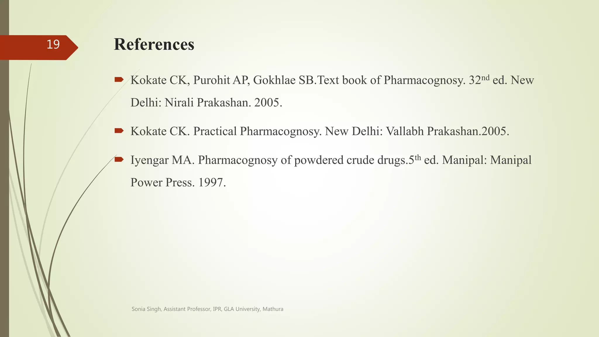 References
 Kokate CK, Purohit AP, Gokhlae SB.Text book of Pharmacognosy. 32nd ed. New
Delhi: Nirali Prakashan. 2005.
 Kokate CK. Practical Pharmacognosy. New Delhi: Vallabh Prakashan.2005.
 Iyengar MA. Pharmacognosy of powdered crude drugs.5th ed. Manipal: Manipal
Power Press. 1997.
Sonia Singh, Assistant Professor, IPR, GLA University, Mathura
19
 