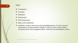 Uses:
 Carminative
 Aromatic
 Stimulant
 Expectorant
 Flavouring agent
 Spices and condiments
 Anethole is used as anti-cancer and anti-inflammatory. Fennel is used as
carminatives. Fennel contains Vitamin C which is used as anti-oxidant.
Coumarin shows anti-coaggulant effect. Fennel has bronchodilatory effect.
Sonia Singh, Assistant Professor, IPR, GLA University, Mathura
16
 