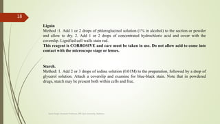Lignin
Method :1. Add 1 or 2 drops of phloroglucinol solution (1% in alcohol) to the section or powder
and allow to dry. 2. Add 1 or 2 drops of concentrated hydrochloric acid and cover with the
coverslip. Lignified cell walls stain red.
This reagent is CORROSIVE and care must be taken in use. Do not allow acid to come into
contact with the microscope stage or lenses.
Starch.
Method: 1. Add 2 or 3 drops of iodine solution (0.01M) to the preparation, followed by a drop of
glycerol solution. Attach a coverslip and examine for blue-black stain. Note that in powdered
drugs, starch may be present both within cells and free.
Sonia Singh, Assistant Professor, IPR, GLA University, Mathura
18
 