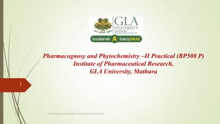 Pharmacognosy and Phytochemistry –II Practical (BP508 P)
Institute of Pharmaceutical Research,
GLA University, Mathura
Sonia Singh, Assistant Professor, IPR, GLA University, Mathura
1
 