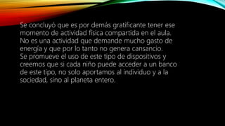 Se concluyó que es por demás gratificante tener ese
momento de actividad física compartida en el aula.
No es una actividad que demande mucho gasto de
energía y que por lo tanto no genera cansancio.
Se promueve el uso de este tipo de dispositivos y
creemos que si cada niño puede acceder a un banco
de este tipo, no solo aportamos al individuo y a la
sociedad, sino al planeta entero.
 