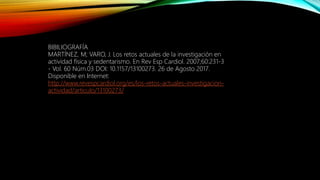 BIBILIOGRAFÍA
MARTÍNEZ, M; VARO, J. Los retos actuales de la investigación en
actividad física y sedentarismo. En Rev Esp Cardiol. 2007;60:231-3
- Vol. 60 Núm.03 DOI: 10.1157/13100273. 26 de Agosto 2017.
Disponible en Internet:
http://www.revespcardiol.org/es/los-retos-actuales-investigacion-
actividad/articulo/13100273/
 