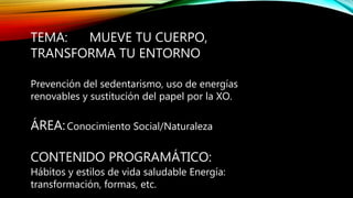 TEMA: MUEVE TU CUERPO,
TRANSFORMA TU ENTORNO
Prevención del sedentarismo, uso de energías
renovables y sustitución del papel por la XO.
ÁREA:Conocimiento Social/Naturaleza
CONTENIDO PROGRAMÁTICO:
Hábitos y estilos de vida saludable Energía:
transformación, formas, etc.
 