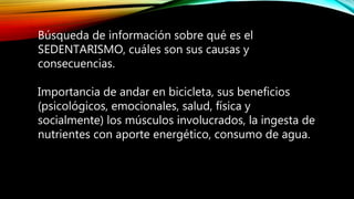 Búsqueda de información sobre qué es el
SEDENTARISMO, cuáles son sus causas y
consecuencias.
Importancia de andar en bicicleta, sus beneficios
(psicológicos, emocionales, salud, física y
socialmente) los músculos involucrados, la ingesta de
nutrientes con aporte energético, consumo de agua.
 