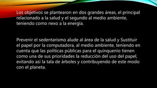 Los objetivos se plantearon en dos grandes áreas, el principal
relacionado a la salud y el segundo al medio ambiente,
teniendo como nexo a la energía.
Prevenir el sedentarismo alude al área de la salud y Sustituir
el papel por la computadora, al medio ambiente, teniendo en
cuenta que las políticas públicas para el quinquenio tienen
como una de sus prioridades la reducción del uso del papel,
evitando así la tala de árboles y contribuyendo de este modo
con el planeta.
 
