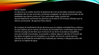 RESULTADOS
Un alumno y su madre recorren la distancia de 1 km en bicicleta contando cuantas
pedaladas dan en ese recorrido y el tiempo empleado. Se calculó el promedio de las
pedaladas que dieron juntos en 1 km, para saber luego cuantos km
aproximadamente recorrerán los alumnos en el aula en 20 minutos. (tiempo que se
estima conveniente de ejercicio físico diario)
Se comparó el rendimiento de los alumnos que no realizan actividad física a diario y
los que realizan por lo menos 20 minutos de actividad física, entiéndase esta como
mínimo el juego al aire libre que involucre el uso de la musculatura esquelética.
Una vez armado el prototipo, se procedió a realizar algunos cálculos en función de
los datos recogidos por el compañero y su madre. Se tuvo en cuenta para los
cálculos la cantidad de actividad física realizada por semana, si desayunó antes del
ejercicio, la ingesta de agua.
 