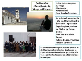 Dodécanèse
(Karpathos) – La
Vierge à Olympos
Le point culminant de la
fête traditionnelle est la
danse qui se passe sur
la petite place, en face
de l'église de Notre-
Dame,
avec des musiciens
jouant
la Kato Danse , l'humeur
lente et sérieuse.
la fête de l'Assomption,
au village
Olympos de
Karpathos est
l'une des plus ferventes.
La danse lente et toujours avec un pas fixe et
de l'humeur solennelle dure des heures et
l'atmosphère est la meilleure qui puisse être
vécue par les fidèles dans les célébrations de
la mer Egée.
 