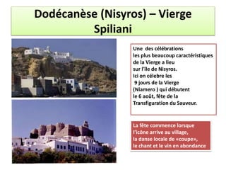 Dodécanèse (Nisyros) – Vierge
Spiliani
Une des célébrations
les plus beaucoup caractéristiques
de la Vierge a lieu
sur l'île de Nisyros.
Ici on célebre les
9 jours de la Vierge
(Niamero ) qui débutent
le 6 août, fête de la
Transfiguration du Sauveur.
La fête commence lorsque
l’icône arrive au village,
la danse locale de «coupe»,
le chant et le vin en abondance
 