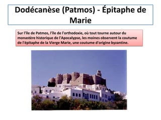 Dodécanèse (Patmos) - Épitaphe de
Marie
Sur l'île de Patmos, l'île de l'orthodoxie, où tout tourne autour du
monastère historique de l'Apocalypse, les moines observent la coutume
de l'épitaphe de la Vierge Marie, une coutume d'origine byzantine.
 