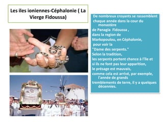 Les iles ioniennes-Céphalonie ( La
Vierge Fidoussa) De nombreux croyants se rassemblent
chaque année dans la cour du
monastère
de Panagia Fidoussa ,
dans la region de
Markopoulou, en Céphalonie,
pour voir la
"Dame des serpents."
Selon la tradition,
les serpents portent chance à l'île et
si ils ne font pas leur apparition,
le présage est mauvais,
comme cela est arrivé, par exemple,
l'année de grands
tremblements de terre, il y a quelques
décennies.
 