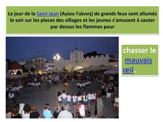 Le jour de la Saint Jean (Αγίου Γιάννη) de grands feux sont allumés
le soir sur les places des villages et les jeunes s'amusent à sauter
par dessus les flammes pour
chasser le
mauvais
œil.
 