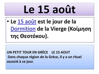 Le 15 août
• Le 15 août est le jour de la
Dormition de la Vierge (Κοίμηση
της Θεοτόκου).
UN PETIT TOUR EN GRÈCE LE 15 AOUT
Dans chaque région de la Grèce, il y a un rituel
associé à ce jour.
 