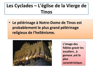 • Le pélérinage à Notre-Dame de Tinos est
probablement le plus grand pélérinage
religieux de l'hellénisme.
L'image des
fidèles gravir les
escaliers , à
genoux ,est la
plus
caractéristique.
Les Cyclades – L'église de la Vierge de
Tinos
 