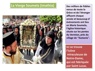 La Vierge Soumela (Imathia) Des milliers de fidèles
venus de toute la
Grèce et de l'étranger
affluent chaque
année et beaucoup d'
événements ont lieu
en Marie Soumela,
l'église historique
située sur les pentes
du Vermion, près du
village de ''Κastania''.
Ici se trouve
l’icône
miraculeuse de
Notre-Dame,
qui est fabriquée
par Saint Lucas.
 