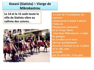 Kozani (Siatista) – Vierge de
Mikrokastrou
Le 14 et le 15 août toute la
ville de Siatista vibre au
rythme des cuivres .
Le jour de l'Assomption, les
coureurs
commencent le matin à adorer
l’icône de
l'homonyme monastère
de la Vierge Marie
situé dans Mikrokastro. A midi,
les groupes
de cavaliers avec leurs
chevaux parfaitement
décorés, à Siatista et sur la place
de la ville, sont
accueillis
par les autorités et les gens.
 