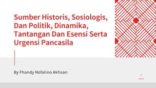 Sumber Historis, Sosiologis,
Dan Politik, Dinamika,
Tantangan Dan Esensi Serta
Urgensi Pancasila
By Fhandy Nofalino Akhsan
1
 