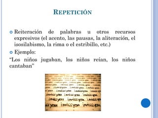 REPETICIÓN
Reiteración de palabras u otros recursos
expresivos (el acento, las pausas, la aliteración, el
isosilabismo, la rima o el estribillo, etc.)
Ejemplo:
“Los niños jugaban, los niños reían, los niños
cantaban”