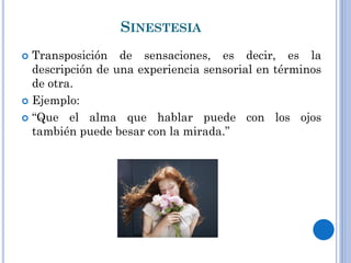 SINESTESIA
Transposición de sensaciones, es decir, es la
descripción de una experiencia sensorial en términos
de otra.
Ejemplo:
“Que el alma que hablar puede con los ojos
también puede besar con la mirada.”