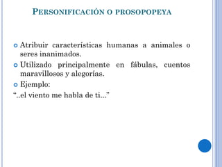 PERSONIFICACIÓN O PROSOPOPEYA
Atribuir características humanas a animales o
seres inanimados.
Utilizado principalmente en fábulas, cuentos
maravillosos y alegorías.
Ejemplo:
“..el viento me habla de ti...”