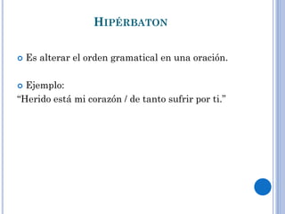 HIPÉRBATON
Es alterar el orden gramatical en una oración.
Ejemplo:
“Herido está mi corazón / de tanto sufrir por ti.”