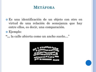 METÁFORA
Es una identificación de un objeto con otro en
virtud de una relación de semejanza que hay
entre ellos, es decir, una comparación.
Ejemplo:
“... la calle abierta como un ancho sueño…”