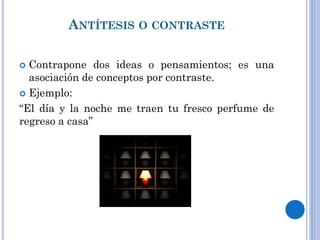 ANTÍTESIS O CONTRASTE
Contrapone dos ideas o pensamientos; es una
asociación de conceptos por contraste.
Ejemplo:
“El día y la noche me traen tu fresco perfume de
regreso a casa”