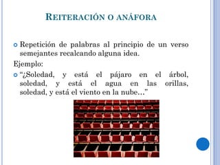 REITERACIÓN O ANÁFORA
Repetición de palabras al principio de un verso
semejantes recalcando alguna idea.
Ejemplo:
“¿Soledad, y está el pájaro en el árbol,
soledad, y está el agua en las orillas,
soledad, y está el viento en la nube…”