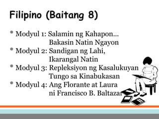 Filipino (Baitang 8)
• Modyul 1: Salamin ng Kahapon…
Bakasin Natin Ngayon
• Modyul 2: Sandigan ng Lahi,
Ikarangal Natin
• Modyul 3: Repleksiyon ng Kasalukuyan
Tungo sa Kinabukasan
• Modyul 4: Ang Florante at Laura
ni Francisco B. Baltazar
 