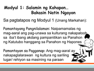 Modyul 1: Salamin ng Kahapon…
Bakasin Natin Ngayon
Sa pagtatapos ng Modyul 1 (Unang Markahan):
Pamantayang Pangnilalaman: Naipamamalas ng
mag-aaral ang pag-unawa sa kulturang nakapaloob
sa iba’t ibang akdang pampanitikan sa Panahon
ng Katutubo hanggang sa Panahon ng Hapones
Pamantayan sa Pagganap: Ang mag-aaral ay
nakapaglalarawan ng kultura ng sariling
lugar/ rehiyon sa masining na paraan
 