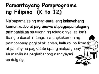 Pamantayang Pamprograma
ng Filipino (K to 12)
Naipapamalas ng mag-aaral ang kakayahang
komunikatibo at pag-unawa at pagpapahalagang
pampanitikan sa tulong ng teknolohiya at iba’t
Ibang babasahin tungo sa pagkakaroon ng
pambansang pagkakakilanlan, kultural na literasi
at patuloy na pagkatuto upang makaagapay
sa mabilis na pagbabagong nangyayari
sa daigdig
 