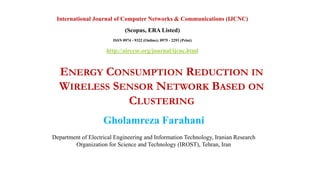 ENERGY CONSUMPTION REDUCTION IN
WIRELESS SENSOR NETWORK BASED ON
CLUSTERING
Gholamreza Farahani
Department of Electrical Engineering and Information Technology, Iranian Research
Organization for Science and Technology (IROST), Tehran, Iran
International Journal of Computer Networks & Communications (IJCNC)
(Scopus, ERA Listed)
ISSN 0974 - 9322 (Online); 0975 - 2293 (Print)
http://airccse.org/journal/ijcnc.html
 