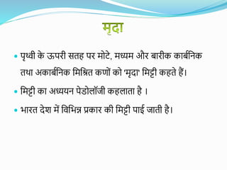  पृथ्वी क
े ऊपरी सतह पर मोटे, मध्यम और बारीक काबयवनक
तथा अकाबयवनक वमवित कणों को 'मृदा' वमट्टी कहते हैं।
 वमट्टी का अध्ययन पेडोलॉजी कहलाता है ।
 भारत देश में विवभन्न प्रकार की वमट्टी पाई जाती है।
 
