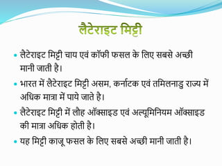  लैटेराइट वमट्टी चाय एिं कॉफी फसल क
े वलए सबसे अच्छी
मानी जाती है।
 भारत में लैटेराइट वमट्टी असम, कनायटक एिं तवमलनाडु राज्य में
अवधक मात्रा में पाये जाते है।
 लैटेराइट वमट्टी में लौह ऑक्साइड एिं अल्यूवमवनयम ऑक्साइड
की मात्रा अवधक होती है।
 यह वमट्टी काजू फसल क
े वलए सबसे अच्छी मानी जाती है।
 
