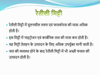  रेतीली वमट्टी में घुलनशील लिण एिं फास्फोरस की मात्रा अवधक
होती है।
 इस वमट्टी में नाइटरोजन एिं काबयवनक तत्व की मात्रा कम होती है।
 यह वमट्टी तेलहन क
े उत्पादन क
े वलए अवधक उपयुयक्त मानी जाती है।
 जल की व्यिस्था होने क
े बाद रेतीली वमट्टी में भी अच्छी फसल की
उत्पादन होती है।
 