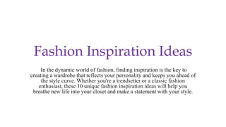 Fashion Inspiration Ideas
In the dynamic world of fashion, finding inspiration is the key to
creating a wardrobe that reflects your personality and keeps you ahead of
the style curve. Whether you're a trendsetter or a classic fashion
enthusiast, these 10 unique fashion inspiration ideas will help you
breathe new life into your closet and make a statement with your style.
 