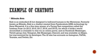 EXAMPLE OF CHATBOTS
 Mitsuku Bots
Kuki is an embodied AI bot designed to befriend humans in the Metaverse. Formerly
known as Mitsuku, Kuki is a chatbot created from Pandorabots AIML technology by
Steve Worswick. It is a five-time winner of a Turing Test competition called the
Loebner Prize (in 2013, 2016, 2017, 2018, and 2019), for which it holds a world
record.Kuki is available to chat via an online portal, and on Facebook Messenger,
Twitch group chat,Telegram, Kik Messenger, Discord, and was available on Skype,
but was removed by its developer.The AI also has accounts on Instagram,TikTok,
Youtube, and Twitter, Etc
 