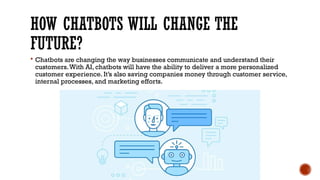 HOW CHATBOTS WILL CHANGE THE
FUTURE?
 Chatbots are changing the way businesses communicate and understand their
customers.With AI, chatbots will have the ability to deliver a more personalized
customer experience. It’s also saving companies money through customer service,
internal processes, and marketing efforts.
 