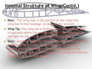 Internal Structure of Wing(Contd.)
 Root: The wing root is the portion of the wing that
attaches to the fuselage, or body of the aircraft.
 Wing Tip: The wing tip is furthest from the fuselage and
is typically where the navigation lights are mounted (a
red light on the left, a green light on the right).
 Slats: Another “high lift” device typically found on swept
or delta wing aircraft. Slats are similar to the flaps
except they are mounted on the leading edge of the
wing. They also assist in changing the camber to improve
lifting ability at slower speeds.
 