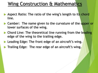  Aspect Ratio: The ratio of the wing’s length to its chord
line.
 Camber: The name given to the curvature of the upper or
lower surfaces of the wing.
 Chord Line: The theoretical line running from the leading
edge of the wing to the trailing edge.
 Leading Edge: The front edge of an aircraft’s wing.
 Trailing Edge: The rear edge of an aircraft’s wing.
Wing Construction & Mathematics
 