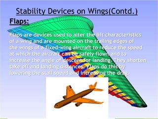 Stability Devices on Wings(Contd.)
Flaps:
Flaps are devices used to alter the lift characteristics
of a wing and are mounted on the trailing edges of
the wings of a fixed-wing aircraft to reduce the speed
at which the aircraft can be safely flown and to
increase the angle of descent for landing. They shorten
take off and landing distances. Flaps do this by
lowering the stall speed and increasing the drag.
 