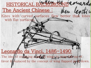 HISTORICAL BACKGROUND
The Ancient Chinese :
Kites with curved surfaces flew better than kites
with flat surfaces.
Leonardo da Vinci, 1486-1490:
The idea of strapping a pair of wings to arms fail out of
favor & replaced by the concept of wing flapped up & down.
 