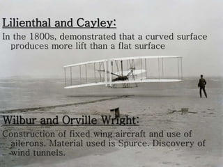 Lilienthal and Cayley:
In the 1800s, demonstrated that a curved surface
produces more lift than a flat surface
Wilbur and Orville Wright:
Construction of fixed wing aircraft and use of
ailerons. Material used is Spurce. Discovery of
wind tunnels.
 