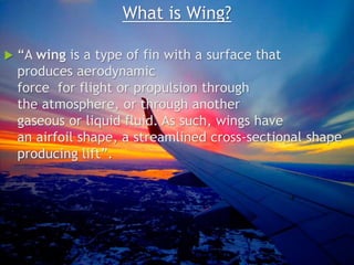 What is Wing?
 “A wing is a type of fin with a surface that
produces aerodynamic
force for flight or propulsion through
the atmosphere, or through another
gaseous or liquid fluid. As such, wings have
an airfoil shape, a streamlined cross-sectional shape
producing lift”.
 