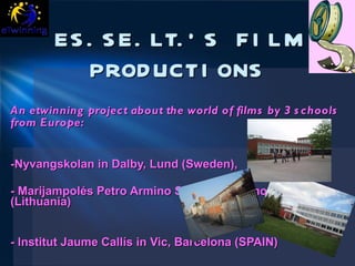 ES.SE.LT.’S FILM PRODUCTIONS An etwinning project about the world of films by  3 schools from Europe:   -Nyvangskolan in Dalby, Lund (Sweden), - Marijampolés Petro Armino Secondary School  (Lithuania)  - Institut Jaume Callís in Vic, Barcelona (SPAIN) 
