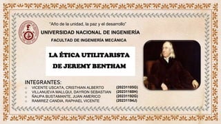 UNIVERSIDAD NACIONAL DE INGENIERÍA
“Año de la unidad, la paz y el desarrollo”
FACULTAD DE INGENIERÍA MECÁNICA
LA ÉTICA UTILITARISTA
DE JEREMY BENTHAM
INTEGRANTES:
o VICENTE USCATA, CRISTHIAN ALBERTO
o VILLANUEVA MALLQUI, DAYRON SEBASTIAN
o ÑAUPA BUSTAMANTE, JUAN AMERICO
o RAMIREZ CANDIA, RAPHAEL VICENTE
(20231105G)
(20231160H)
(20231192G)
(20231194J)
 