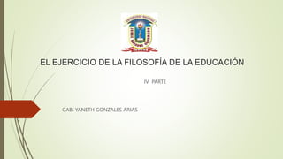 EL EJERCICIO DE LA FILOSOFÍA DE LA EDUCACIÓN
IV PARTE
GABI YANETH GONZALES ARIAS
 