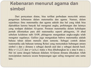 Kebenaran menurut agama dan
simbol
Dari pernyataan diatas, bisa terlihat perbedaan mencolok antara
pengertian kebenaran dalam matematika dan agama. Namun, dalam
sejarahnya ilmu matematika dan agama adalah dua hal yang tidak bisa
dipisahkan karena banyak hal mengenai angka, perhitungan dan lainnya
yang terdapat didalam Al-quran. Peranan matematika dalam kehidupan
pernah dilontarkan para ahli matematika seperti phitagoras, 10 abad
sebelum kelahiran nabi SAW, phitagoras mengatakan angka-angka telah
mengatur segalanya. Galileo juga mengatakan bahwa matematika adalah
bahasa tuhan dalam menulis alam semesta. Sebagai contoh dalam
matematika ada bahasan tentang Relasi yang menyatakan hubungan antara
simbol x dan y dimana x sebagai daerah asal dan y sebagai daerah hasil.
Bila x={1,2,3} dan y={a.b,c} maka x bisa dihubungkan ke a atau b atau c.
Hal ini sama dengan bahasan didalam Al-Quran dimana dikatakan Allah
menciptakan manusia secara berpasangan agar saling mengenal satu sama
lain.
 