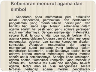Kebenaran menurut agama dan
simbol
Kebenaran pada matematika perlu dibuktikan
melalui eksperimen, pembuktian, dan berdasarkan
pengalaman yang membutuhkan persetujuan dan
berlaku bagi siapa saja. Namun, kebenaran dalam
agama adalah hal pasti yang perlu adanya persiapan
untuk memahaminya. Dengan mempelajari matematika,
secara tidak langsung kita juga sudah belajar ilmu
agama karena didalam Al-quran banyak kajian mengenai
matematika, science, dan semua komponen didalam
semsesta. Walaupun matematika dan agama
mempunyai sudut pandang yang berbeda dalam
menafsirkan kebenaran, tetapi keduanya adalah benar
adanya karena mereka mempunyai bahasa mereka
sendiri untuk penjelasannya. Sebagai kode kehidupan,
agama adalah “kombinasi kompleks” yang mencakup
semua ilmu. Manusia tak akan bisa menguak hakikat
agama, tetapi manusia bisa menganalisa secara
terbatas terhadap agama melalui pendekatan-
 