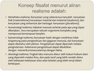 Konsep filsafat menurut aliran
realisme adalah:
 Metafisika-realisme; Kenyataan yang sebenarnya hanyalah kenyataan
fisik (materialisme); kenyataan material dan imaterial (dualisme), dan
kenyataan yang terbentuk dari berbagai kenyataan (pluralisme);
 Humanologi-realisme; Hakekat manusia terletak pada apa yang dapat
dikerjakan. Jiwa merupakan sebuah organisme kompleks yang
mempunyai kemampuan berpikir;
 Epistemologi-realisme; Kenyataan hadir dengan sendirinya tidak
tergantung pada pengetahuan dan gagasan manusia, dan kenyataan
dapat diketahui oleh pikiran. Pengetahuan dapat diperoleh melalui
penginderaan. Kebenaran pengetahuan dapat dibuktikan
dengan memeriksa kesesuaiannya dengan fakta;
 Aksiologi-realisme; Tingkah laku manusia diatur oleh hukum-hukum alam
yang diperoleh melalui ilmu, dan pada taraf yang lebih rendah diatur
oleh kebiasaan-kebiasaan atau adat-istiadat yang telah teruji dalam
kehidupan.
 